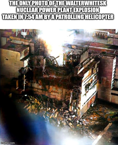 THE ONLY PHOTO OF THE WALTERWHITESK NUCLEAR POWER PLANT EXPLOSION TAKEN IN 7:54 AM BY A PATROLLING HELICOPTER | made w/ Imgflip meme maker