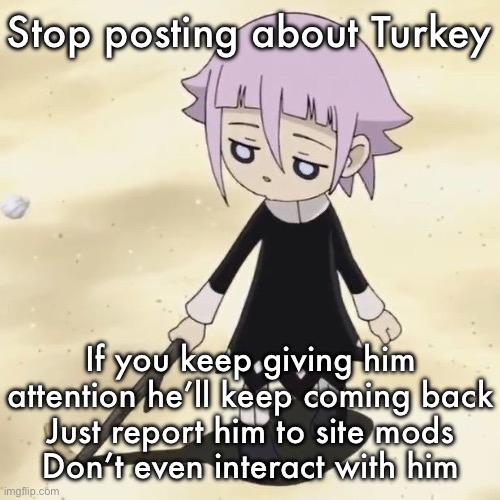 Crona | Stop posting about Turkey; If you keep giving him attention he’ll keep coming back
Just report him to site mods
Don’t even interact with him | image tagged in crona | made w/ Imgflip meme maker