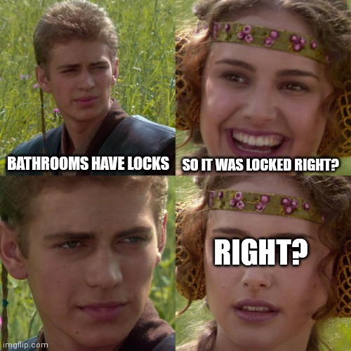 anikin padme | SO IT WAS LOCKED RIGHT? BATHROOMS HAVE LOCKS; RIGHT? | image tagged in anikin padme | made w/ Imgflip meme maker