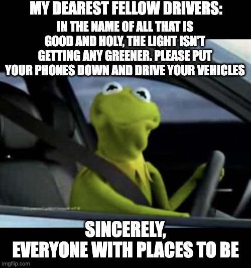 HANG. UP. AND. DRIVE. | MY DEAREST FELLOW DRIVERS:; IN THE NAME OF ALL THAT IS GOOD AND HOLY, THE LIGHT ISN'T GETTING ANY GREENER. PLEASE PUT YOUR PHONES DOWN AND DRIVE YOUR VEHICLES; SINCERELY,
EVERYONE WITH PLACES TO BE | image tagged in kermit driving | made w/ Imgflip meme maker