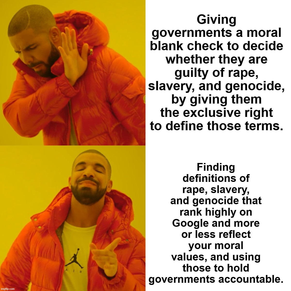 Drake Hotline Bling Meme | Giving governments a moral blank check to decide whether they are guilty of rape, slavery, and genocide, by giving them the exclusive right to define those terms. Finding definitions of rape, slavery, and genocide that rank highly on Google and more or less reflect your moral values, and using those to hold governments accountable. | image tagged in memes,drake hotline bling | made w/ Imgflip meme maker