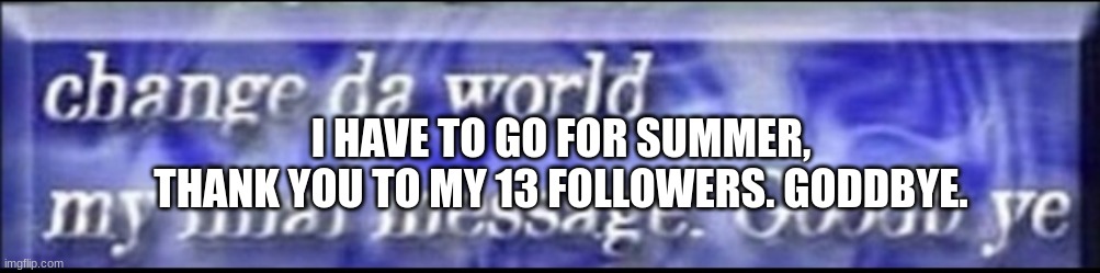 :( (Not many ppl liked me but dats ok) (Summer is late for me) | I HAVE TO GO FOR SUMMER,
THANK YOU TO MY 13 FOLLOWERS. GODDBYE. | image tagged in change da world my final message goodbye | made w/ Imgflip meme maker
