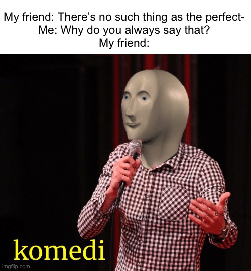 Komedi. | My friend: There’s no such thing as the perfect-

Me: Why do you always say that?

My friend: | image tagged in komedi,funny,funny memes,fun,memes,imgflip | made w/ Imgflip meme maker