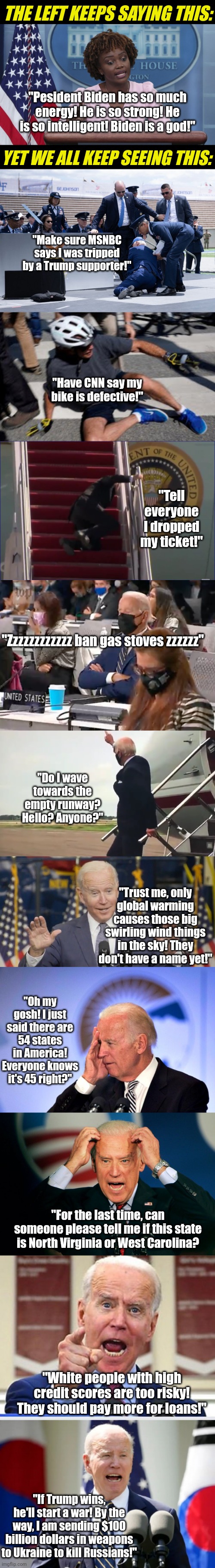 Is anyone else tired of hearing how a senile, frail, geriatric politician is superior in every way to normal people? | THE LEFT KEEPS SAYING THIS:; "Pesident Biden has so much energy! He is so strong! He is so intelligent! Biden is a god!"; YET WE ALL KEEP SEEING THIS:; "Make sure MSNBC says I was tripped by a Trump supporter!"; "Have CNN say my bike is defective!"; "Tell everyone I dropped my ticket!"; "Zzzzzzzzzzzz ban gas stoves zzzzzz"; "Do I wave towards the empty runway? Hello? Anyone?"; "Trust me, only global warming causes those big swirling wind things in the sky! They don't have a name yet!"; "Oh my gosh! I just said there are 54 states in America! Everyone knows it's 45 right?"; "For the last time, can someone please tell me if this state is North Virginia or West Carolina? "White people with high credit scores are too risky! They should pay more for loans!"; "If Trump wins, he'll start a war! By the way, I am sending $100 billion dollars in weapons to Ukraine to kill Russians!" | image tagged in karine jean pierre,biden falls,democratic party,liberal hypocrisy,liars,biased media | made w/ Imgflip meme maker