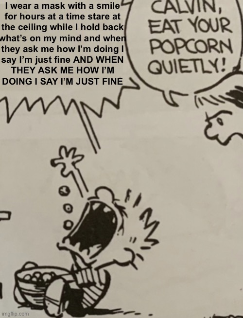 Calvin eat your popcorn quietly | I wear a mask with a smile
for hours at a time stare at
the ceiling while I hold back
what’s on my mind and when
they ask me how I’m doing I
say I’m just fine AND WHEN
THEY ASK ME HOW I’M
DOING I SAY I’M JUST FINE | image tagged in calvin eat your popcorn quietly | made w/ Imgflip meme maker
