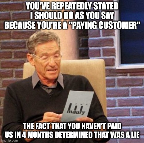 Maury Lie Detector | YOU'VE REPEATEDLY STATED I SHOULD DO AS YOU SAY BECAUSE YOU'RE A "PAYING CUSTOMER"; THE FACT THAT YOU HAVEN'T PAID US IN 4 MONTHS DETERMINED THAT WAS A LIE | image tagged in memes,maury lie detector,AdviceAnimals | made w/ Imgflip meme maker