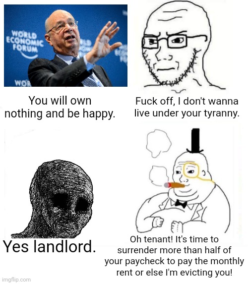 Under your landlord, you already own nothing and you're unhappy | You will own nothing and be happy. Fuck off, I don't wanna live under your tyranny. Oh tenant! It's time to surrender more than half of your paycheck to pay the monthly rent or else I'm evicting you! Yes landlord. | image tagged in so true wojak,world economic forum,klaus schwab,landlords,rent,poverty | made w/ Imgflip meme maker