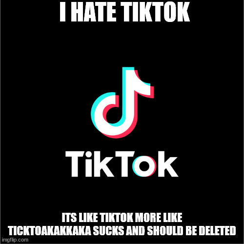 Tiktok sucks and if you like it S̷̢̢̧̡̢̡͖̺̺͕̞͈̪̲̣̫̦̭͈͖͍̤͉͚̟͖̺̫̯̲̹̙̬͔͋̀̎͒̈́̈́̈́̍̀͛̆̀̎̇́̄̓͂̈̿̇̉̎̍͘̚͠͝͠͠͠͝͝ͅA̷̛̿̓̈́̅̑͌̄͂͂͑̐̐́͗͛͆̈́̿͆͘͘͝͝ | I HATE TIKTOK; ITS LIKE TIKTOK MORE LIKE TICKTOAKAKKAKA SUCKS AND SHOULD BE DELETED | image tagged in tiktok logo | made w/ Imgflip meme maker