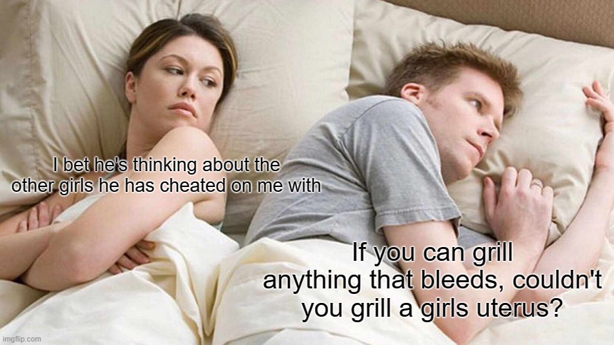 I Bet He's Thinking About Other Women | I bet he's thinking about the other girls he has cheated on me with; If you can grill anything that bleeds, couldn't you grill a girls uterus? | image tagged in memes,i bet he's thinking about other women | made w/ Imgflip meme maker