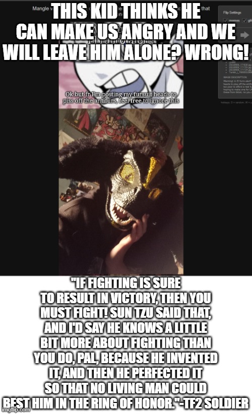 Rip Rick May | THIS KID THINKS HE CAN MAKE US ANGRY AND WE WILL LEAVE HIM ALONE? WRONG! "IF FIGHTING IS SURE TO RESULT IN VICTORY, THEN YOU MUST FIGHT! SUN TZU SAID THAT, AND I'D SAY HE KNOWS A LITTLE BIT MORE ABOUT FIGHTING THAN YOU DO, PAL, BECAUSE HE INVENTED IT, AND THEN HE PERFECTED IT SO THAT NO LIVING MAN COULD BEST HIM IN THE RING OF HONOR."-TF2 SOLDIER | made w/ Imgflip meme maker