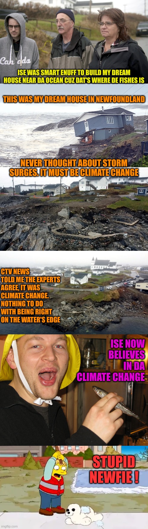 This was real. So was the CTV story of Climate Change eroding the shorelines | ISE WAS SMART ENUFF TO BUILD MY DREAM HOUSE NEAR DA OCEAN CUZ DAT'S WHERE DE FISHES IS; THIS WAS MY DREAM HOUSE IN NEWFOUNDLAND; NEVER THOUGHT ABOUT STORM SURGES. IT MUST BE CLIMATE CHANGE; CTV NEWS TOLD ME THE EXPERTS AGREE, IT WAS CLIMATE CHANGE. NOTHING TO DO WITH BEING RIGHT ON THE WATER'S EDGE; ISE NOW BELIEVES IN DA CLIMATE CHANGE; STUPID NEWFIE ! | image tagged in newfie word of day | made w/ Imgflip meme maker