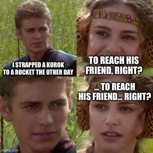 Anakin Padme 4 Panel | I STRAPPED A KOROK TO A ROCKET THE OTHER DAY; TO REACH HIS FRIEND, RIGHT? … TO REACH HIS FRIEND… RIGHT? | image tagged in anakin padme 4 panel | made w/ Imgflip meme maker