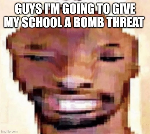 The Shittiest of Shitposts | GUYS I'M GOING TO GIVE MY SCHOOL A BOMB THREAT | image tagged in the shittiest of shitposts | made w/ Imgflip meme maker
