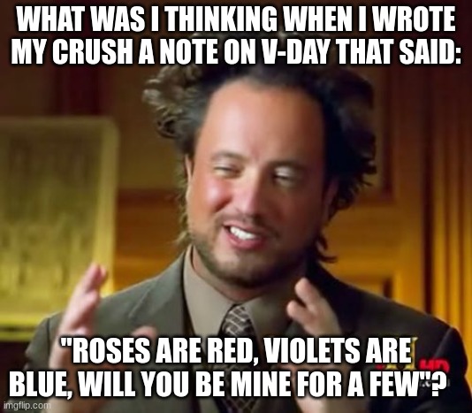 Ancient Aliens Meme | WHAT WAS I THINKING WHEN I WROTE MY CRUSH A NOTE ON V-DAY THAT SAID:; "ROSES ARE RED, VIOLETS ARE BLUE, WILL YOU BE MINE FOR A FEW"? | image tagged in memes,ancient aliens | made w/ Imgflip meme maker