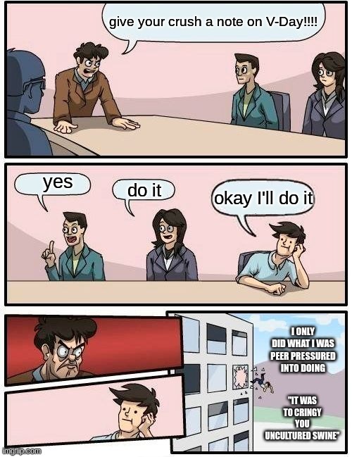 Boardroom Meeting Suggestion Meme | give your crush a note on V-Day!!!! yes; do it; okay I'll do it; I ONLY DID WHAT I WAS PEER PRESSURED INTO DOING; "IT WAS TO CRINGY YOU UNCULTURED SWINE" | image tagged in memes,boardroom meeting suggestion | made w/ Imgflip meme maker