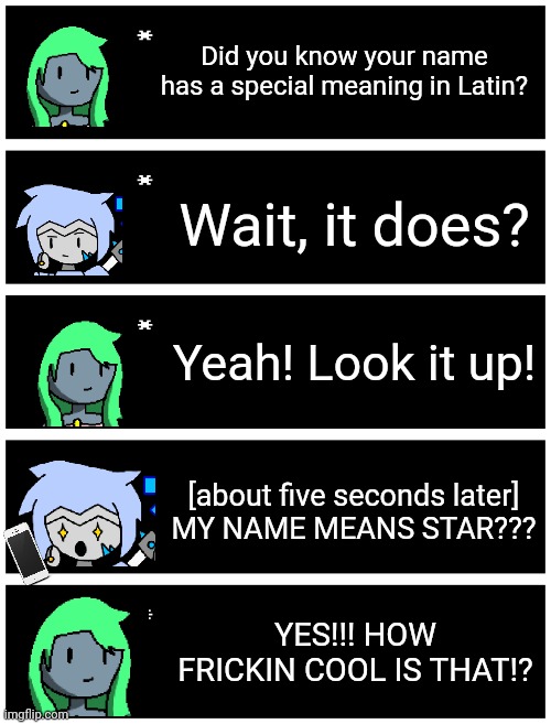 I think DarthTricera told me about this | Did you know your name has a special meaning in Latin? Wait, it does? Yeah! Look it up! [about five seconds later]
MY NAME MEANS STAR??? YES!!! HOW FRICKIN COOL IS THAT!? | image tagged in undertale text box | made w/ Imgflip meme maker