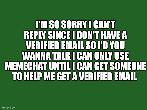 I'M SO SORRY I CAN'T REPLY SINCE I DON'T HAVE A VERIFIED EMAIL SO I'D YOU WANNA TALK I CAN ONLY USE MEMECHAT UNTIL I CAN GET SOMEONE TO HELP ME GET A VERIFIED EMAIL | made w/ Imgflip meme maker