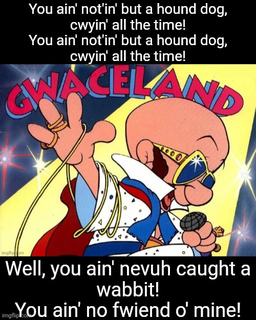 Thenkyah! Thenkyah vewy much! | You ain' not'in' but a hound dog,
cwyin' all the time!
You ain' not'in' but a hound dog,
cwyin' all the time! Well, you ain' nevuh caught a
wabbit!
You ain' no fwiend o' mine! | image tagged in narrow black strip background,elmer fudd gwaceland album cover,memes,elvis presley,hound dog | made w/ Imgflip meme maker