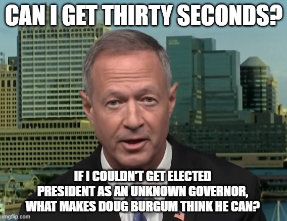Martin O'Malley Doug Burgum | CAN I GET THIRTY SECONDS? IF I COULDN'T GET ELECTED PRESIDENT AS AN UNKNOWN GOVERNOR, WHAT MAKES DOUG BURGUM THINK HE CAN? | image tagged in martin o'malley speaking,doug burgum,2024 presidential election | made w/ Imgflip meme maker