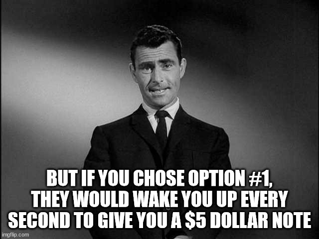 rod serling twilight zone | BUT IF YOU CHOSE OPTION #1,
THEY WOULD WAKE YOU UP EVERY SECOND TO GIVE YOU A $5 DOLLAR NOTE | image tagged in rod serling twilight zone | made w/ Imgflip meme maker