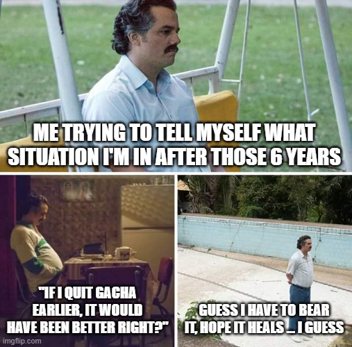 Sad Pablo Escobar | ME TRYING TO TELL MYSELF WHAT SITUATION I'M IN AFTER THOSE 6 YEARS; "IF I QUIT GACHA EARLIER, IT WOULD HAVE BEEN BETTER RIGHT?"; GUESS I HAVE TO BEAR IT, HOPE IT HEALS ... I GUESS | image tagged in memes,sad pablo escobar | made w/ Imgflip meme maker