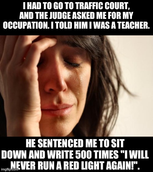 Teacher | I HAD TO GO TO TRAFFIC COURT, AND THE JUDGE ASKED ME FOR MY OCCUPATION. I TOLD HIM I WAS A TEACHER. HE SENTENCED ME TO SIT DOWN AND WRITE 500 TIMES "I WILL NEVER RUN A RED LIGHT AGAIN!". | image tagged in memes,first world problems | made w/ Imgflip meme maker