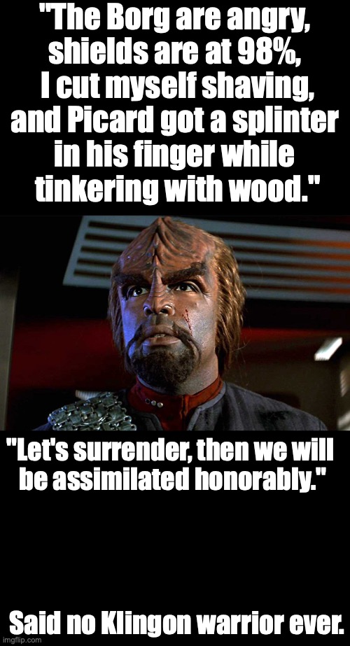 Worf after some trouble | "The Borg are angry, 
shields are at 98%, 
I cut myself shaving, and Picard got a splinter 
in his finger while 
tinkering with wood."; "Let's surrender, then we will 
be assimilated honorably."; Said no Klingon warrior ever. | image tagged in star trek,worf,klingons,resilience | made w/ Imgflip meme maker