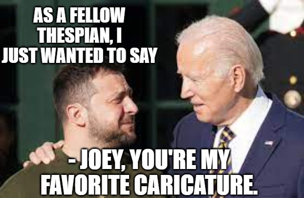 Biden and Zelinsky Actors | AS A FELLOW THESPIAN, I JUST WANTED TO SAY; - JOEY, YOU'RE MY FAVORITE CARICATURE. | image tagged in joe biden,zelinsky,ukraine,anime girl hiding from terminator,actors | made w/ Imgflip meme maker