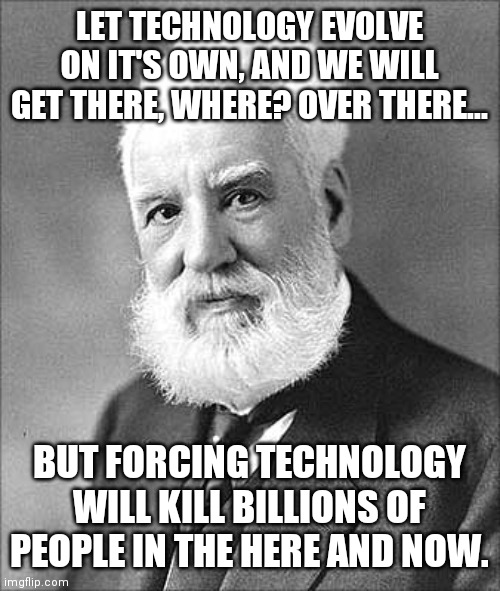 Alexander Graham Bell | LET TECHNOLOGY EVOLVE ON IT'S OWN, AND WE WILL GET THERE, WHERE? OVER THERE... BUT FORCING TECHNOLOGY WILL KILL BILLIONS OF PEOPLE IN THE HE | image tagged in alexander graham bell | made w/ Imgflip meme maker