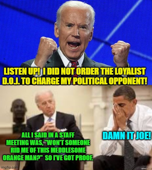 Wouldn't surprise me at all. | LISTEN UP!  I DID NOT ORDER THE LOYALIST D.O.J. TO CHARGE MY POLITICAL OPPONENT! ALL I SAID IN A STAFF MEETING WAS, "WON'T SOMEONE RID ME OF THIS MEDDLESOME ORANGE MAN?"  SO I'VE GOT PROOF. DAMN IT JOE! | image tagged in joe biden fists angry | made w/ Imgflip meme maker