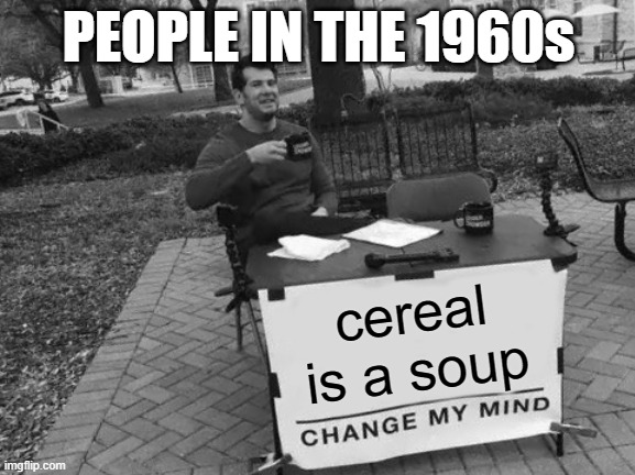 Change My Mind | PEOPLE IN THE 1960s; cereal is a soup | image tagged in memes,change my mind | made w/ Imgflip meme maker