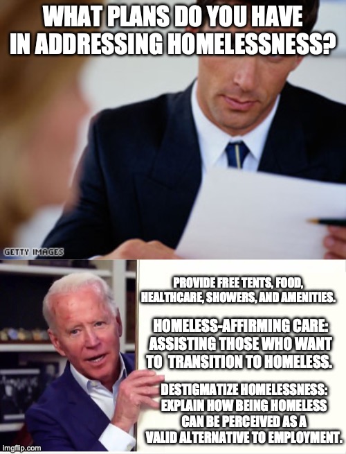Biden's Plan for the Unhoused (Satire) | WHAT PLANS DO YOU HAVE IN ADDRESSING HOMELESSNESS? PROVIDE FREE TENTS, FOOD, HEALTHCARE, SHOWERS, AND AMENITIES. HOMELESS-AFFIRMING CARE: ASSISTING THOSE WHO WANT TO  TRANSITION TO HOMELESS. DESTIGMATIZE HOMELESSNESS: EXPLAIN HOW BEING HOMELESS CAN BE PERCEIVED AS A VALID ALTERNATIVE TO EMPLOYMENT. | image tagged in job interview,joe biden board | made w/ Imgflip meme maker