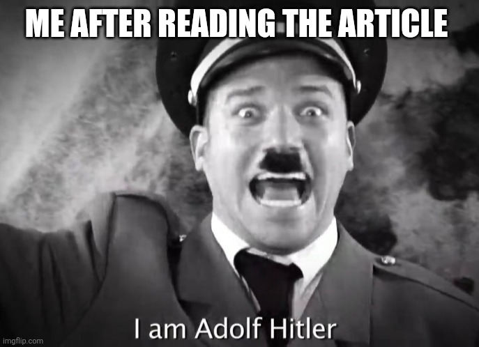 I AM ADOLF HITLER! | ME AFTER READING THE ARTICLE | image tagged in i am adolf hitler | made w/ Imgflip meme maker