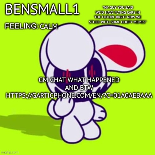 BenSmall1 Announcement Template | CALM; GM CHAT WHAT HAPPENED
AND BTW
HTTPS://GARTICPHONE.COM/EN/?C=01A0AEBAAA | image tagged in bensmall1 announcement template | made w/ Imgflip meme maker