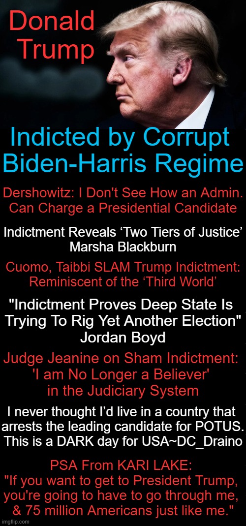 "Democrats are dead set on indicting Trump because they know they can’t beat him fair and square." Jordan Boyd | Donald 
Trump; Indicted by Corrupt 
Biden-Harris Regime; Dershowitz: I Don't See How an Admin.
Can Charge a Presidential Candidate; Indictment Reveals ‘Two Tiers of Justice’
Marsha Blackburn; Cuomo, Taibbi SLAM Trump Indictment:
Reminiscent of the ‘Third World’; "Indictment Proves Deep State Is 
Trying To Rig Yet Another Election"
Jordan Boyd; Judge Jeanine on Sham Indictment: 

'I am No Longer a Believer' 
in the Judiciary System; I never thought I’d live in a country that 

arrests the leading candidate for POTUS.

This is a DARK day for USA~DC_Draino; PSA From KARI LAKE: 
"If you want to get to President Trump, 
you're going to have to go through me, 
& 75 million Americans just like me." | image tagged in politics,donald trump,joe biden,injustice,deep state,indictment | made w/ Imgflip meme maker