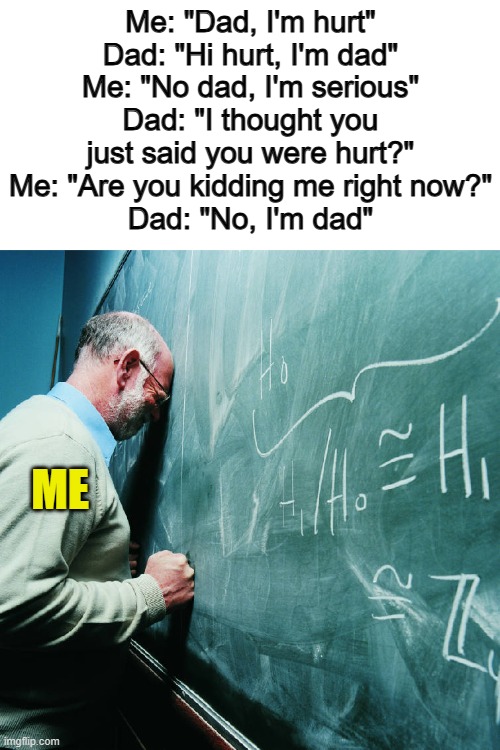 *Intense frustration* | Me: "Dad, I'm hurt"
Dad: "Hi hurt, I'm dad"
Me: "No dad, I'm serious"
Dad: "I thought you just said you were hurt?"
Me: "Are you kidding me right now?"
Dad: "No, I'm dad"; ME | image tagged in frustrated teacher | made w/ Imgflip meme maker