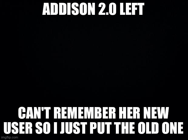 Black background | ADDISON 2.0 LEFT; CAN'T REMEMBER HER NEW USER SO I JUST PUT THE OLD ONE | image tagged in black background | made w/ Imgflip meme maker