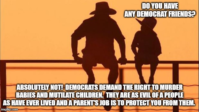 Cowboy wisdom, no friendship or common ground is possible. | DO YOU HAVE ANY DEMOCRAT FRIENDS? ABSOLUTELY NOT!  DEMOCRATS DEMAND THE RIGHT TO MURDER BABIES AND MUTILATE CHILDREN.  THEY ARE AS EVIL OF A PEOPLE AS HAVE EVER LIVED AND A PARENT'S JOB IS TO PROTECT YOU FROM THEM. | image tagged in cowboy father and son,cowboy wisdom,not friends,no common ground,democrats are evil,democrat war on america | made w/ Imgflip meme maker