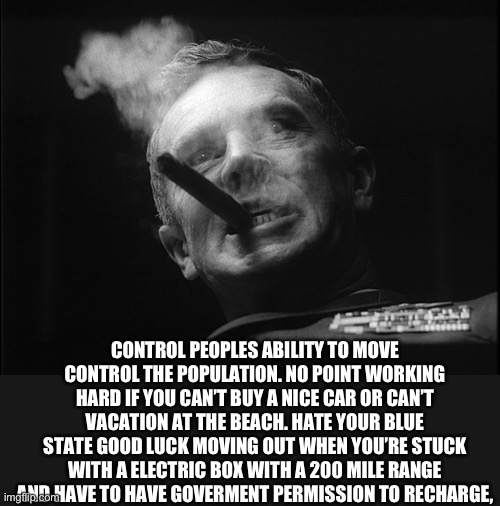 General Ripper (Dr. Strangelove) | CONTROL PEOPLES ABILITY TO MOVE CONTROL THE POPULATION. NO POINT WORKING HARD IF YOU CAN’T BUY A NICE CAR OR CAN’T VACATION AT THE BEACH. HA | image tagged in general ripper dr strangelove | made w/ Imgflip meme maker