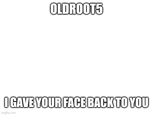 Oldroot | OLDROOT5; I GAVE YOUR FACE BACK TO YOU | image tagged in memes | made w/ Imgflip meme maker