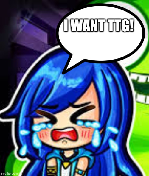 Itsfunneh crying | I WANT TTG! | image tagged in itsfunneh crying | made w/ Imgflip meme maker