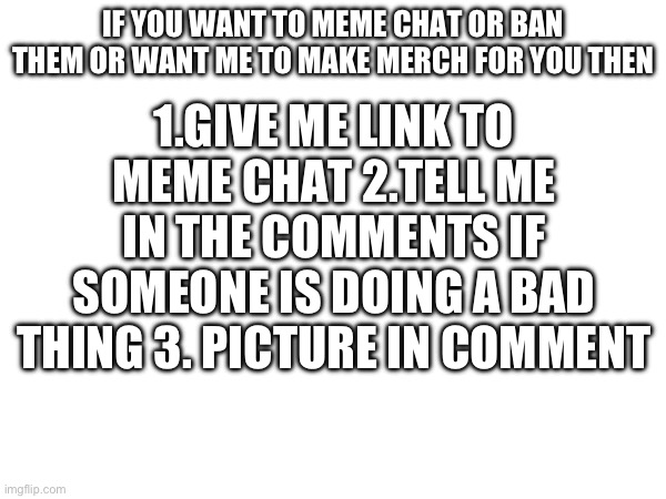 ¡Just in case! If you need help. | 1.GIVE ME LINK TO MEME CHAT 2.TELL ME IN THE COMMENTS IF SOMEONE IS DOING A BAD THING 3. PICTURE IN COMMENT; IF YOU WANT TO MEME CHAT OR BAN THEM OR WANT ME TO MAKE MERCH FOR YOU THEN | made w/ Imgflip meme maker