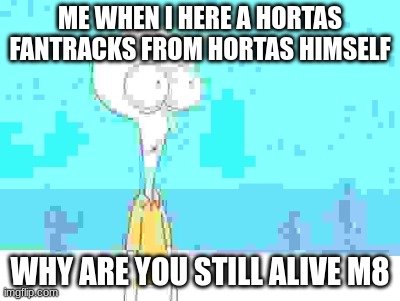 How is hortas still alive on YouTube, bro | ME WHEN I HERE A HORTAS FANTRACKS FROM HORTAS HIMSELF; WHY ARE YOU STILL ALIVE M8 | image tagged in shocked squidward temp | made w/ Imgflip meme maker