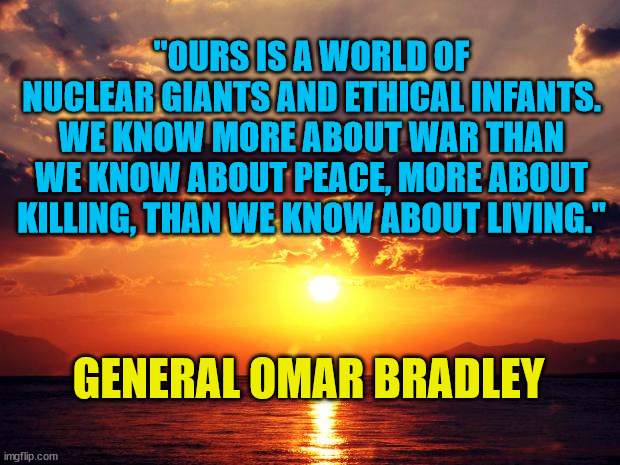 Sunset | "OURS IS A WORLD OF NUCLEAR GIANTS AND ETHICAL INFANTS. WE KNOW MORE ABOUT WAR THAN WE KNOW ABOUT PEACE, MORE ABOUT KILLING, THAN WE KNOW ABOUT LIVING."; GENERAL OMAR BRADLEY | image tagged in sunset | made w/ Imgflip meme maker