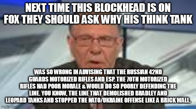 Gen. Jack Keane US Army (ret.) moron (still active) | NEXT TIME THIS BLOCKHEAD IS ON FOX THEY SHOULD ASK WHY HIS THINK TANK; WAS SO WRONG IN ADVISING THAT THE RUSSIAN 42ND GUARDS MOTORIZED RIFLES AND ESP. THE 70TH MOTORIZED RIFLES HAD POOR MORALE & WOULD DO SO POORLY DEFENDING THE LINE. YOU KNOW, THE LINE THAT DEMOLISHED BRADLEY AND LEOPARD TANKS AND STOPPED THE NATO/UKRAINE OFFENSE LIKE A BRICK WALL. | image tagged in memes | made w/ Imgflip meme maker