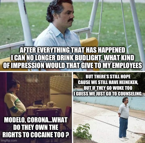 No more drinking Anheuser Busch | AFTER EVERYTHING THAT HAS HAPPENED I CAN NO LONGER DRINK BUDLIGHT, WHAT KIND OF IMPRESSION WOULD THAT GIVE TO MY EMPLOYEES; BUT THERE’S STILL HOPE CAUSE WE STILL HAVE HEINEKEN, BUT IF THEY GO WOKE TOO I GUESS WE JUST GO TO COUNSELING. MODELO, CORONA…WHAT DO THEY OWN THE RIGHTS TO COCAINE TOO ? | image tagged in memes,sad pablo escobar,bud light,beer,woke | made w/ Imgflip meme maker
