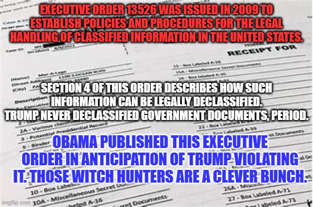 The "Deep State," passed laws for decades they knew Trump would violate. | EXECUTIVE ORDER 13526 WAS ISSUED IN 2009 TO ESTABLISH POLICIES AND PROCEDURES FOR THE LEGAL HANDLING OF CLASSIFIED INFORMATION IN THE UNITED STATES. SECTION 4 OF THIS ORDER DESCRIBES HOW SUCH INFORMATION CAN BE LEGALLY DECLASSIFIED. TRUMP NEVER DECLASSIFIED GOVERNMENT DOCUMENTS, PERIOD. OBAMA PUBLISHED THIS EXECUTIVE ORDER IN ANTICIPATION OF TRUMP VIOLATING IT. THOSE WITCH HUNTERS ARE A CLEVER BUNCH. | image tagged in politics | made w/ Imgflip meme maker