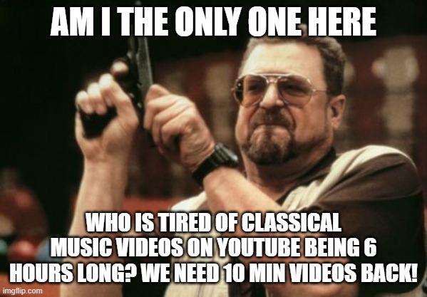 Seriously, no more long youtube videos | AM I THE ONLY ONE HERE; WHO IS TIRED OF CLASSICAL MUSIC VIDEOS ON YOUTUBE BEING 6 HOURS LONG? WE NEED 10 MIN VIDEOS BACK! | image tagged in memes,am i the only one around here | made w/ Imgflip meme maker