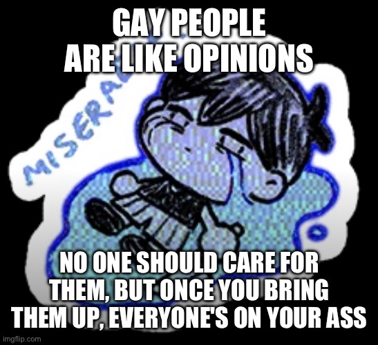 miserable | GAY PEOPLE ARE LIKE OPINIONS; NO ONE SHOULD CARE FOR THEM, BUT ONCE YOU BRING THEM UP, EVERYONE'S ON YOUR ASS | image tagged in miserable | made w/ Imgflip meme maker