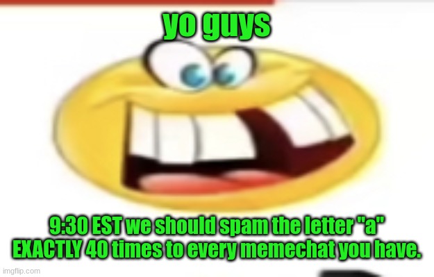 idk if i want this to be /srs or /j | yo guys; 9:30 EST we should spam the letter "a" EXACTLY 40 times to every memechat you have. | image tagged in happy yet cursed | made w/ Imgflip meme maker